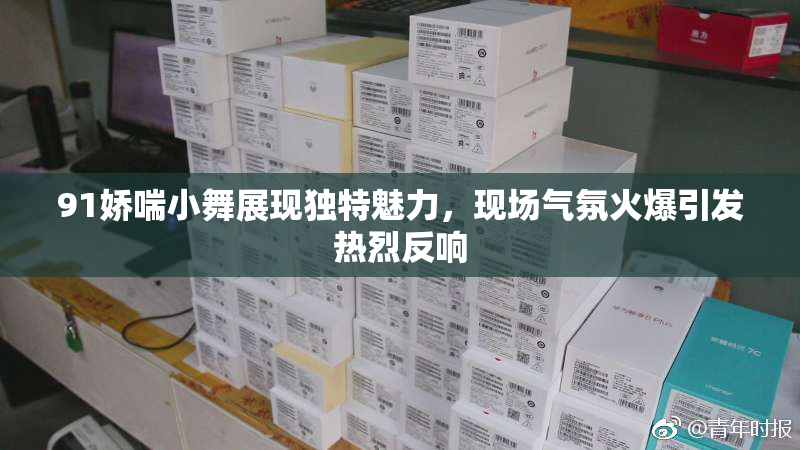 91娇喘小舞展现独特魅力，现场气氛火爆引发热烈反响