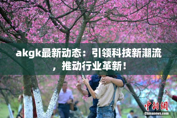 akgk最新动态：引领科技新潮流，推动行业革新！