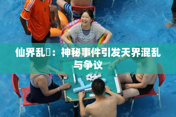 仙界乱婬：神秘事件引发天界混乱与争议