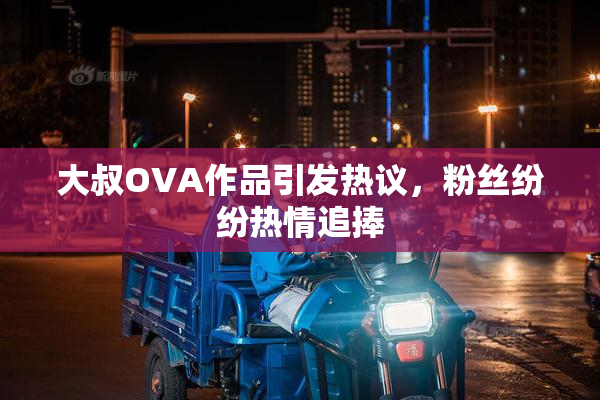 大叔OVA作品引发热议，粉丝纷纷热情追捧