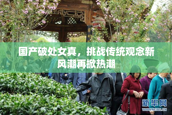 国产破处女真，挑战传统观念新风潮再掀热潮