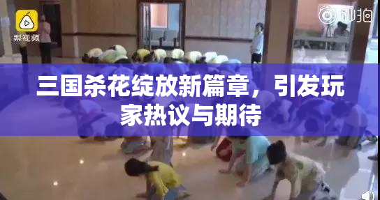 三国杀花绽放新篇章，引发玩家热议与期待