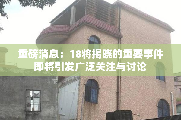 重磅消息：18将揭晓的重要事件即将引发广泛关注与讨论