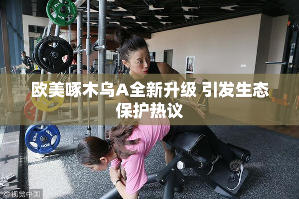 欧美啄木乌A全新升级 引发生态保护热议