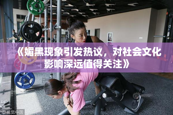 《媚黑现象引发热议，对社会文化影响深远值得关注》