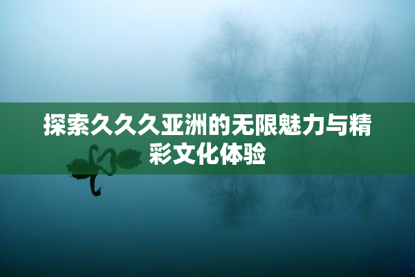 探索久久久亚洲的无限魅力与精彩文化体验