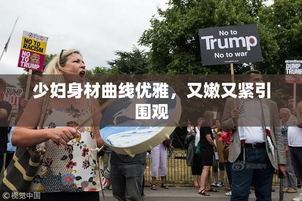 少妇身材曲线优雅，又嫩又紧引围观