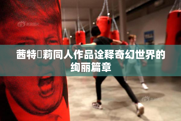 茜特菈莉同人作品诠释奇幻世界的绚丽篇章