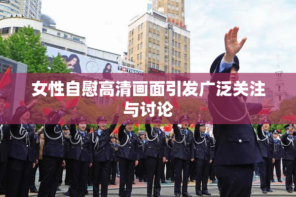 女性自慰高清画面引发广泛关注与讨论