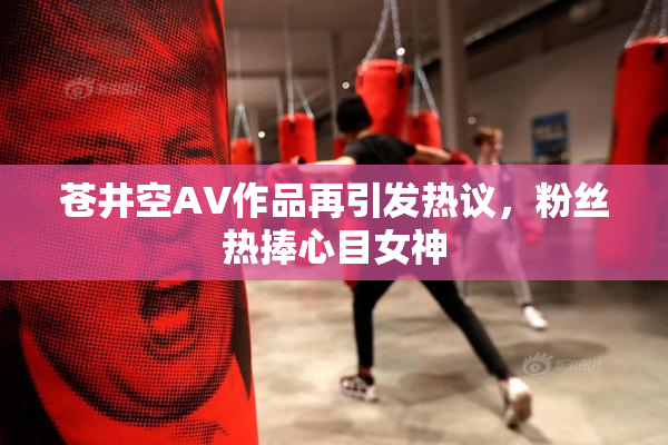 苍井空AV作品再引发热议，粉丝热捧心目女神