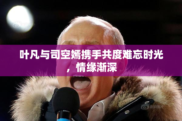 叶凡与司空嫣携手共度难忘时光，情缘渐深