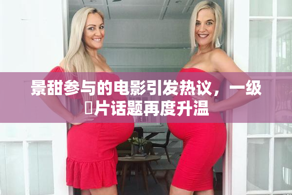 景甜参与的电影引发热议，一级婬片话题再度升温