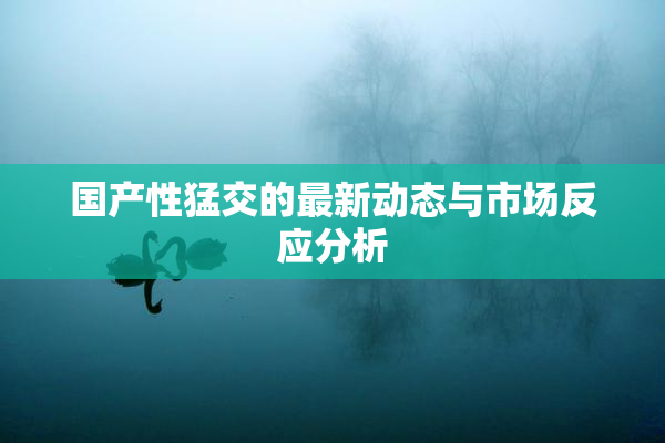 国产性猛交的最新动态与市场反应分析