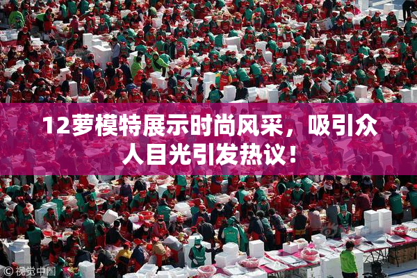 12萝模特展示时尚风采，吸引众人目光引发热议！
