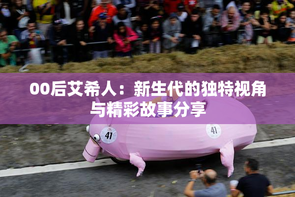 00后艾希人：新生代的独特视角与精彩故事分享