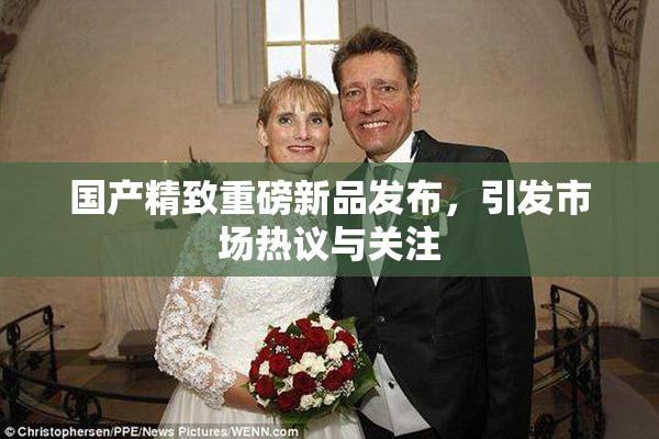 国产精致重磅新品发布，引发市场热议与关注