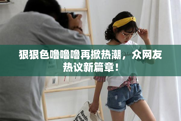 狠狠色噜噜噜再掀热潮，众网友热议新篇章！