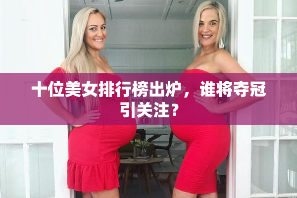 十位美女排行榜出炉，谁将夺冠引关注？