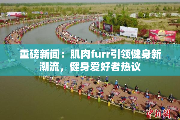 重磅新闻：肌肉furr引领健身新潮流，健身爱好者热议