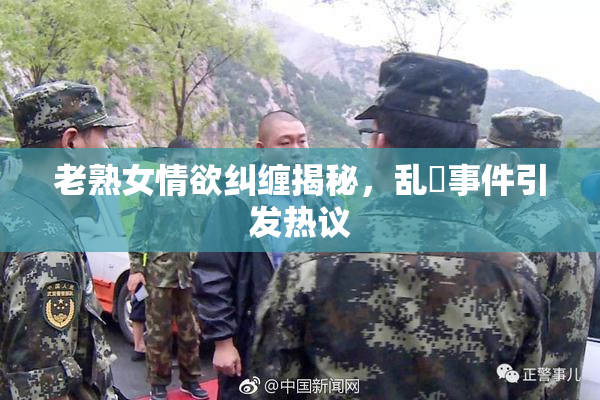 老熟女情欲纠缠揭秘，乱婬事件引发热议