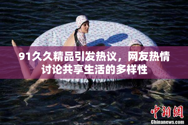 91久久精品引发热议，网友热情讨论共享生活的多样性