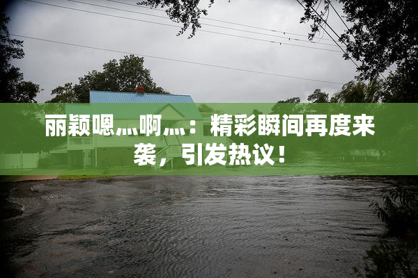 丽颖嗯灬啊灬：精彩瞬间再度来袭，引发热议！