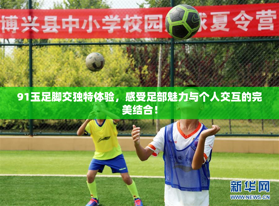 91玉足脚交独特体验，感受足部魅力与个人交互的完美结合！