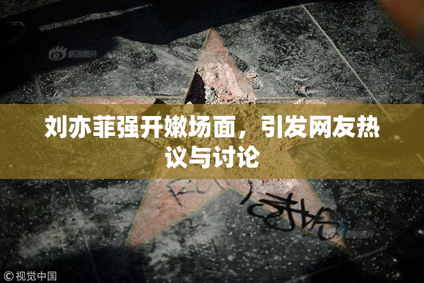 刘亦菲强开嫩场面，引发网友热议与讨论