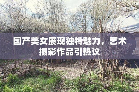 国产美女展现独特魅力，艺术摄影作品引热议