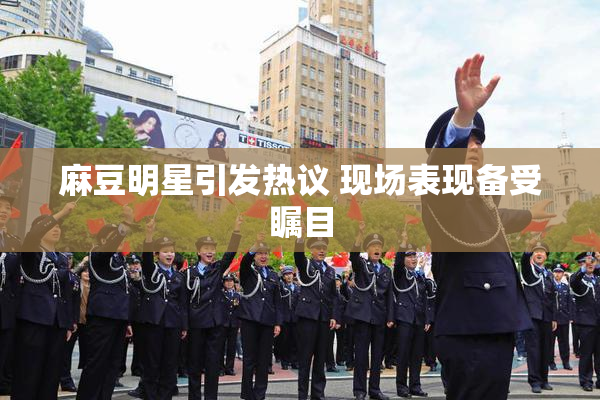 麻豆明星引发热议 现场表现备受瞩目
