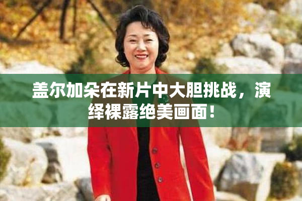 盖尔加朵在新片中大胆挑战，演绎裸露绝美画面！