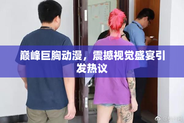 巅峰巨胸动漫，震撼视觉盛宴引发热议