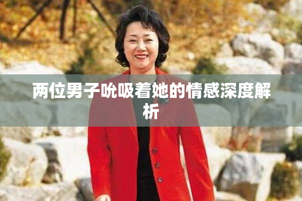 两位男子吮吸着她的情感深度解析