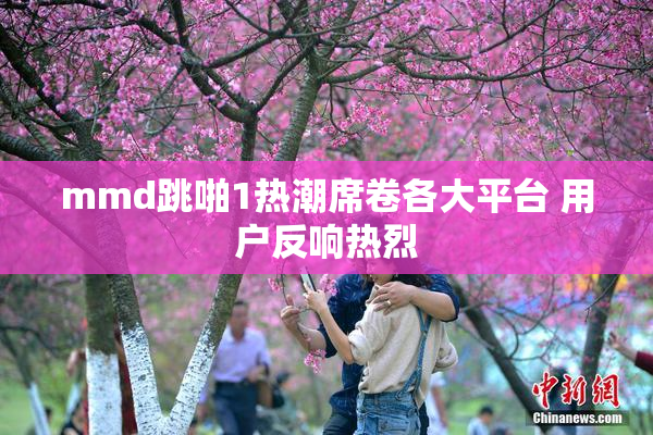 mmd跳啪1热潮席卷各大平台 用户反响热烈