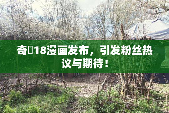 奇犽18漫画发布，引发粉丝热议与期待！