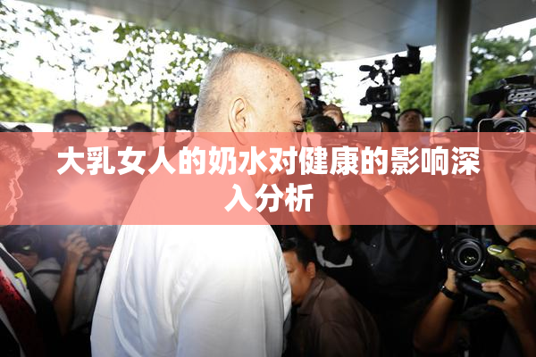 大乳女人的奶水对健康的影响深入分析