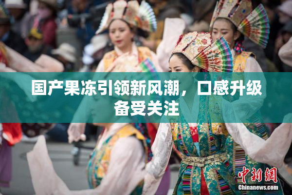 国产果冻引领新风潮，口感升级备受关注