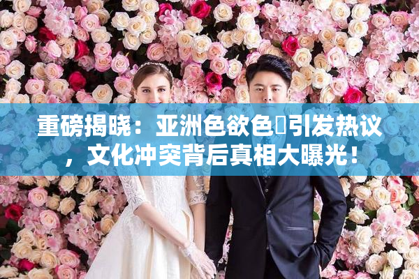 重磅揭晓：亚洲色欲色欱引发热议，文化冲突背后真相大曝光！