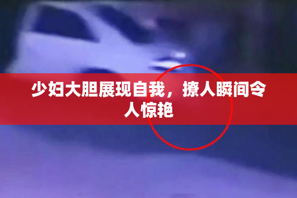 少妇大胆展现自我，撩人瞬间令人惊艳
