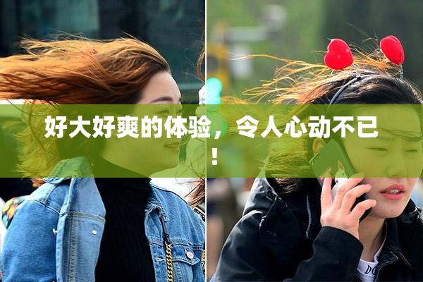 好大好爽的体验，令人心动不已！