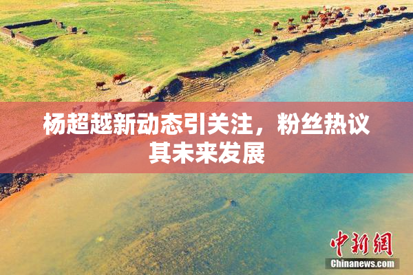 杨超越新动态引关注，粉丝热议其未来发展