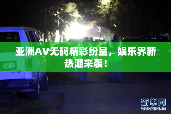 亚洲AV无码精彩纷呈，娱乐界新热潮来袭！