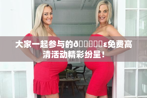 大家一起参与的🔞❌‌ε免费高清活动精彩纷呈！