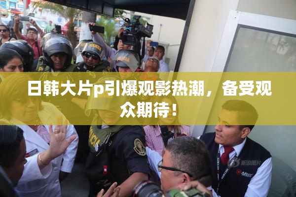 日韩大片p引爆观影热潮，备受观众期待！
