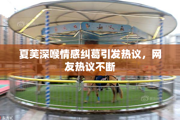 夏芙深喉情感纠葛引发热议，网友热议不断