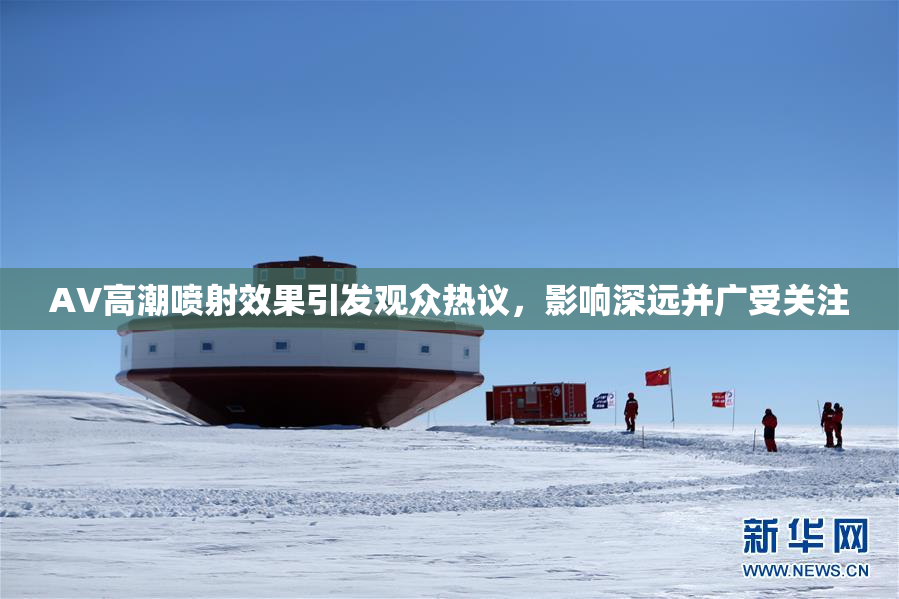 AV高潮喷射效果引发观众热议，影响深远并广受关注