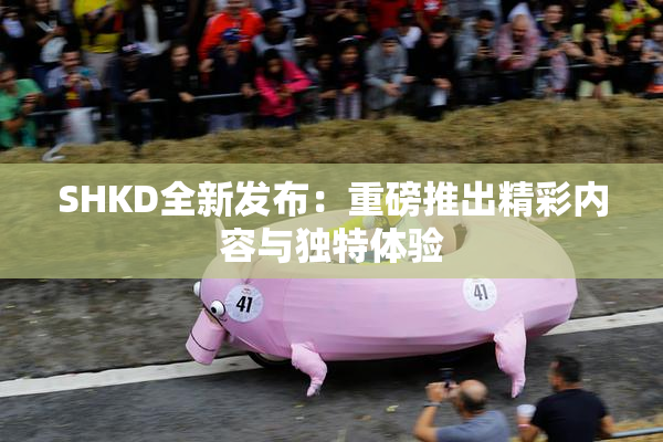 SHKD全新发布：重磅推出精彩内容与独特体验