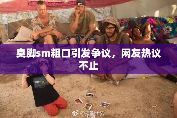 臭脚sm粗口引发争议，网友热议不止