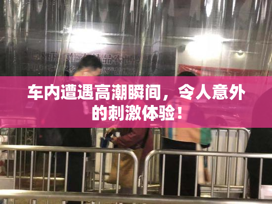 车内遭遇高潮瞬间，令人意外的刺激体验！