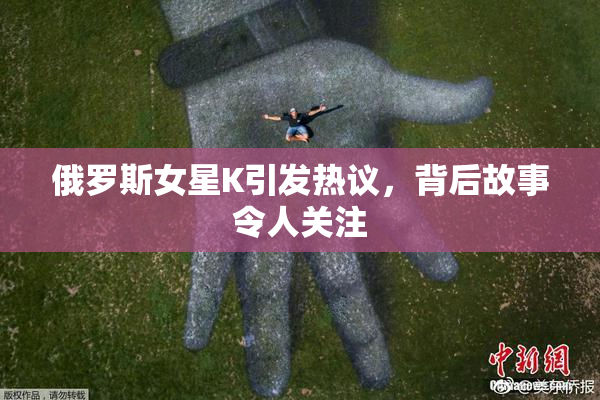 俄罗斯女星K引发热议，背后故事令人关注